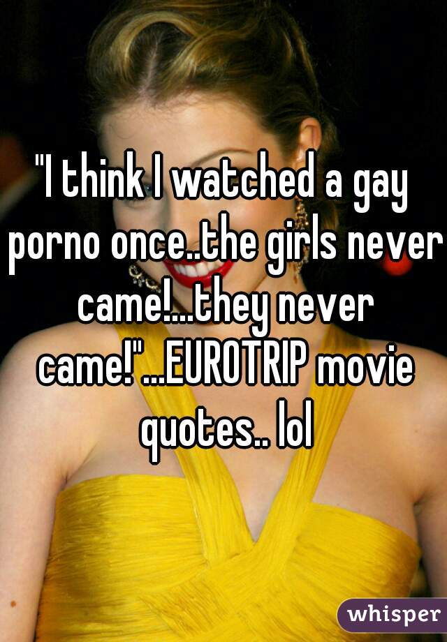 "I think I watched a gay porno once..the girls never came!...they never came!"...EUROTRIP movie quotes.. lol