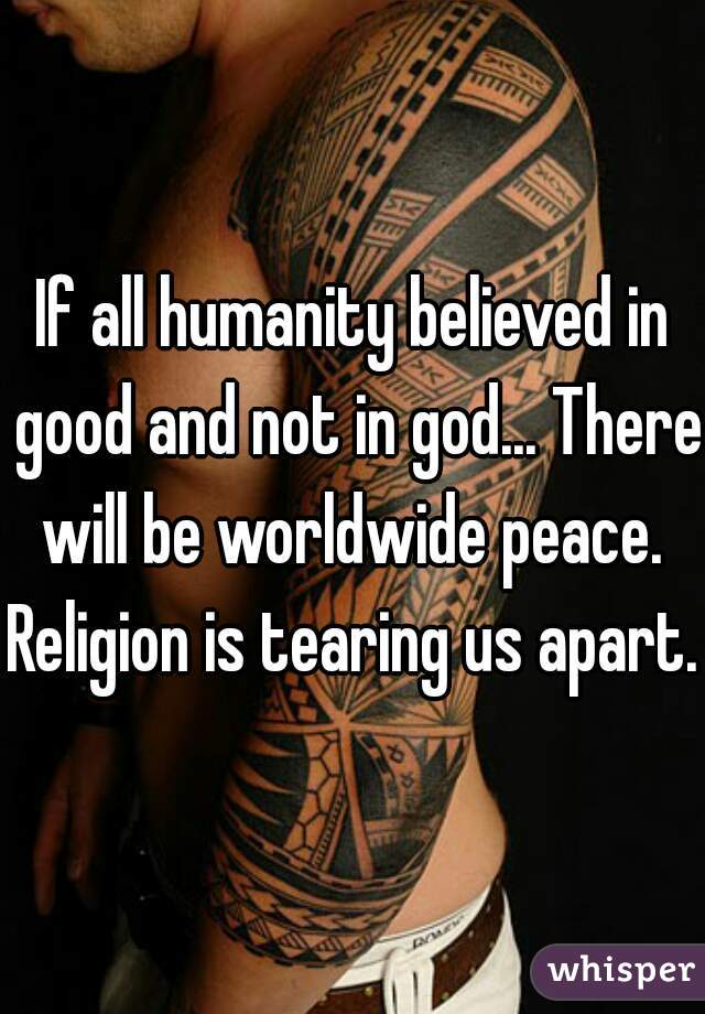 If all humanity believed in good and not in god... There will be worldwide peace. 
Religion is tearing us apart.