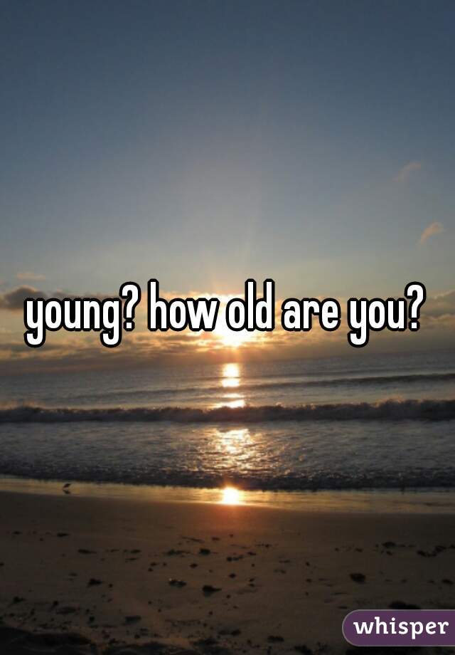 young? how old are you?