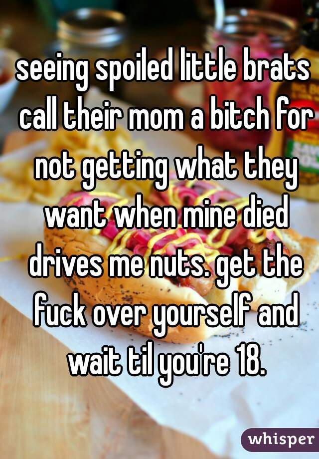 seeing spoiled little brats call their mom a bitch for not getting what they want when mine died drives me nuts. get the fuck over yourself and wait til you're 18.