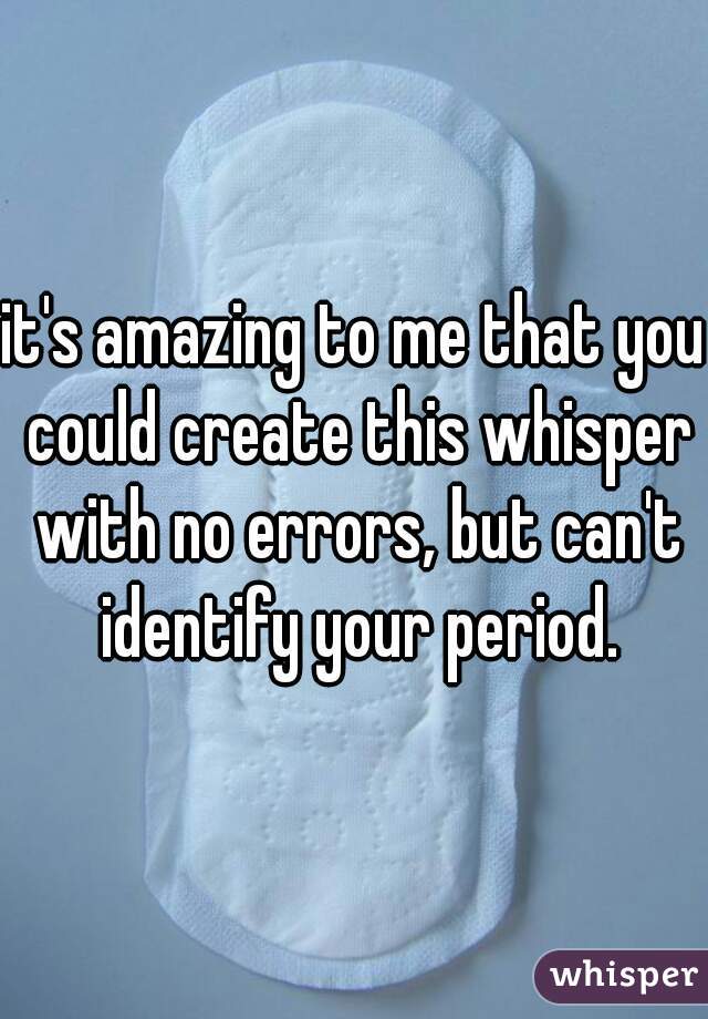 it's amazing to me that you could create this whisper with no errors, but can't identify your period.