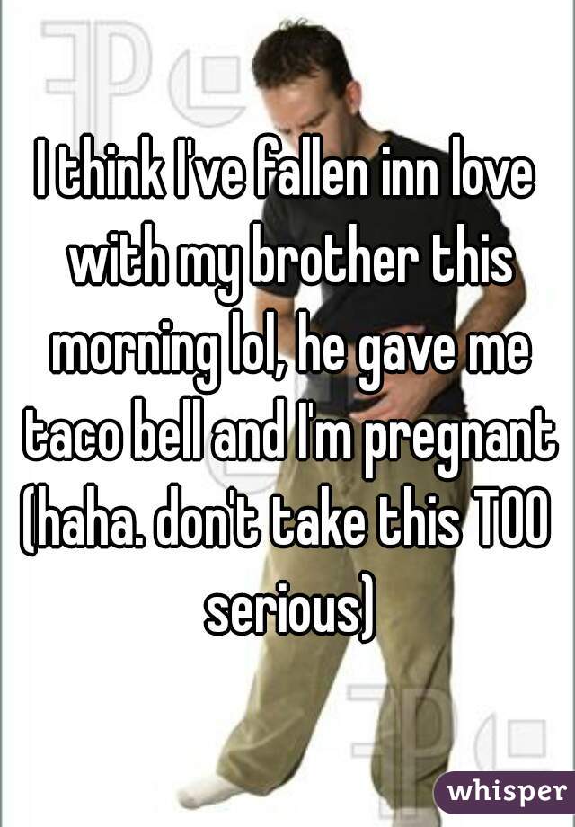 I think I've fallen inn love with my brother this morning lol, he gave me taco bell and I'm pregnant
(haha. don't take this TOO serious)