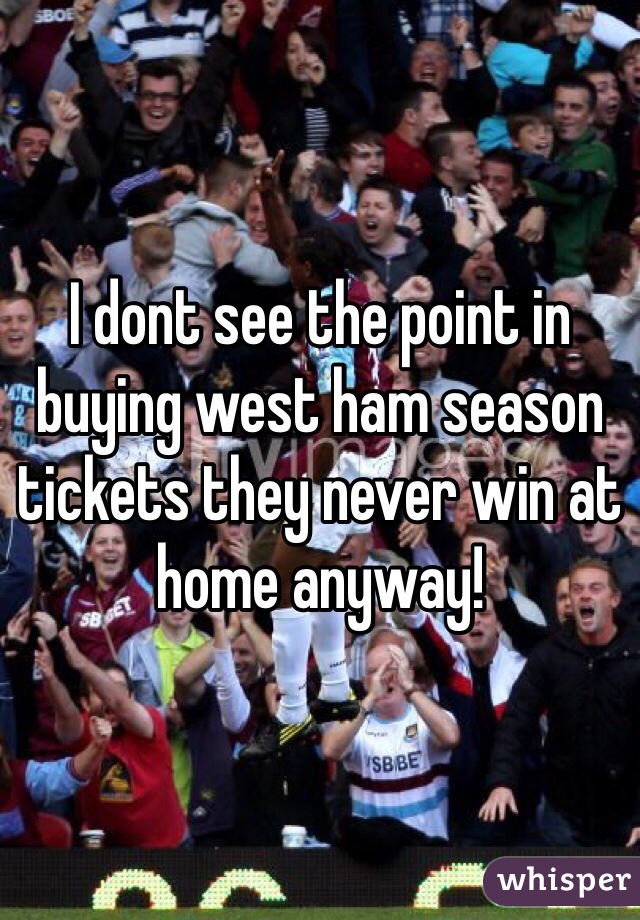 I dont see the point in buying west ham season tickets they never win at home anyway!