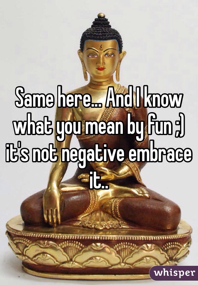 Same here... And I know what you mean by fun ;) it's not negative embrace it..