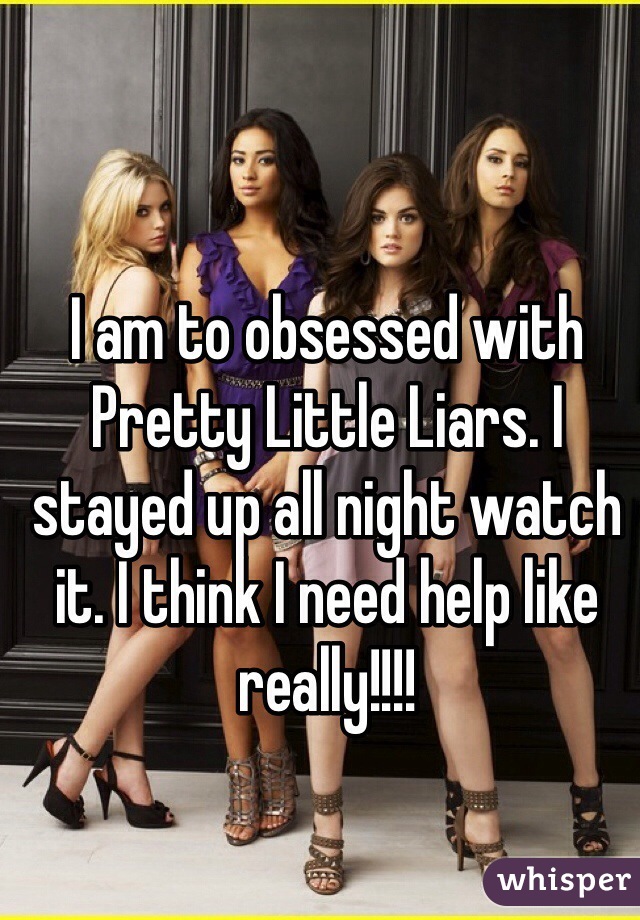 I am to obsessed with Pretty Little Liars. I stayed up all night watch it. I think I need help like really!!!!