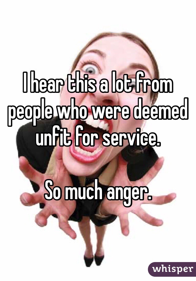 I hear this a lot from people who were deemed unfit for service. 

So much anger. 
