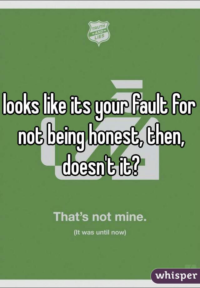 looks like its your fault for not being honest, then, doesn't it?