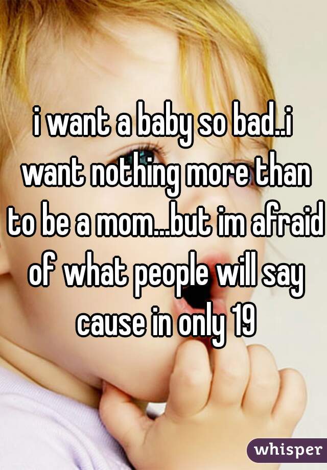 i want a baby so bad..i want nothing more than to be a mom...but im afraid of what people will say cause in only 19