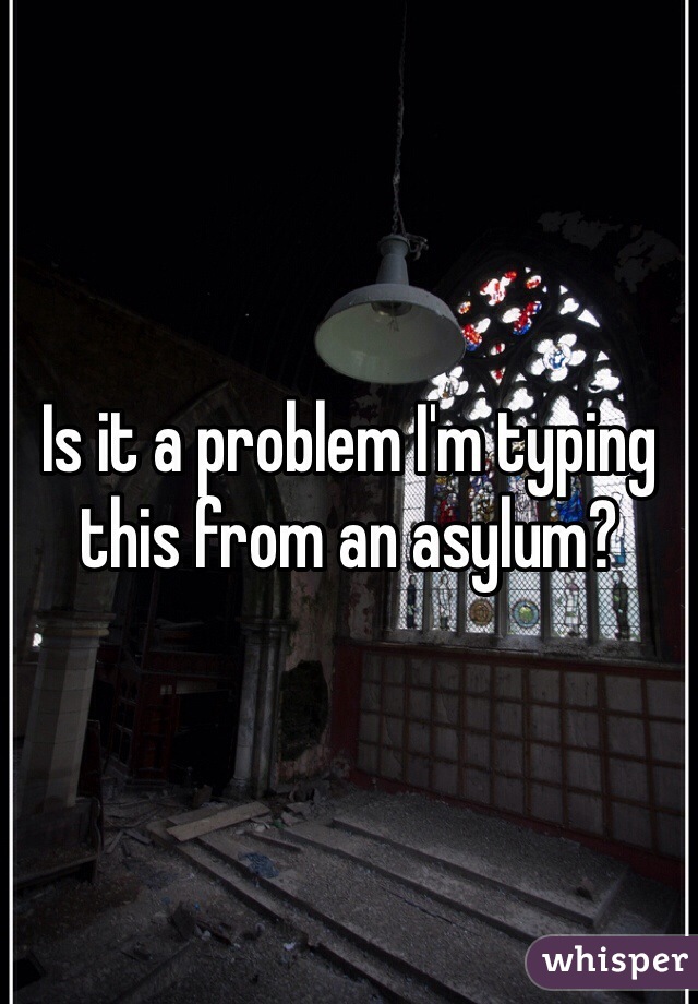 Is it a problem I'm typing this from an asylum?