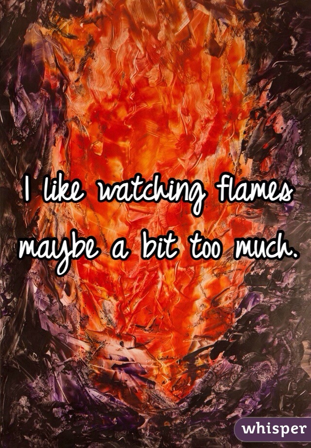 I like watching flames maybe a bit too much. 