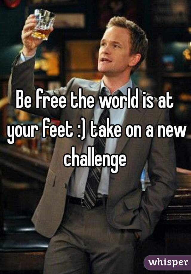 Be free the world is at your feet :) take on a new challenge 