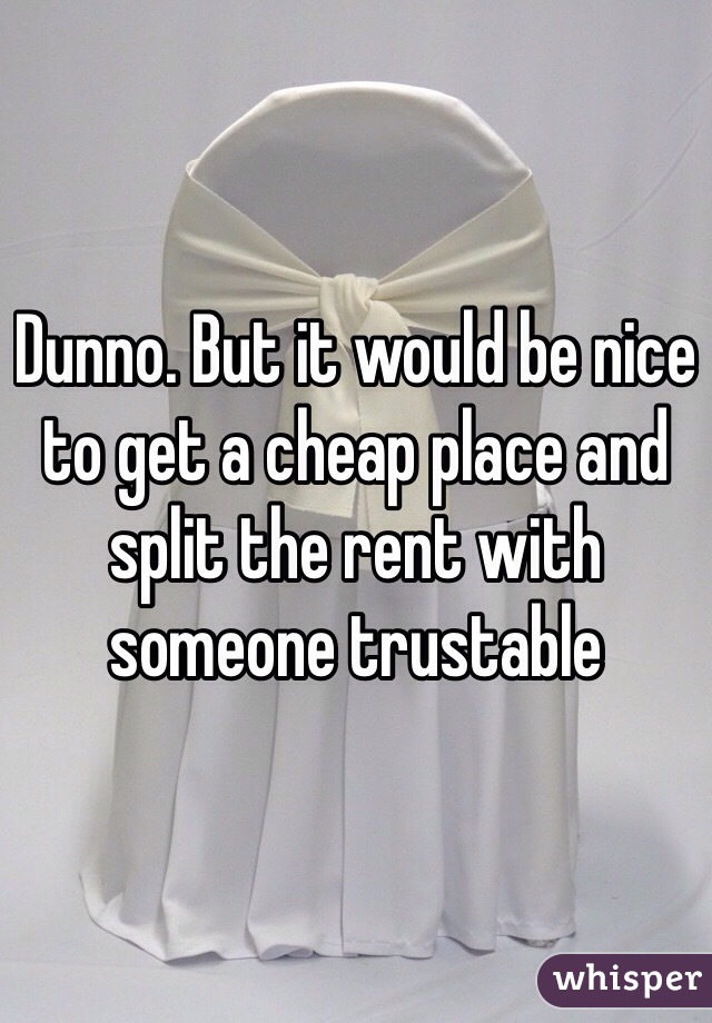 Dunno. But it would be nice to get a cheap place and split the rent with someone trustable