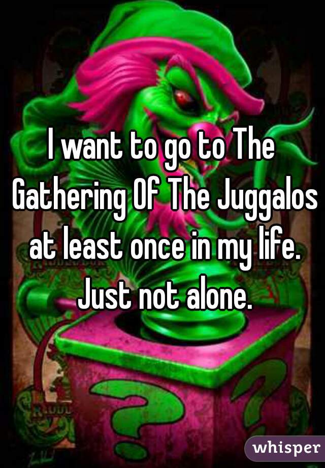 I want to go to The Gathering Of The Juggalos at least once in my life. Just not alone.