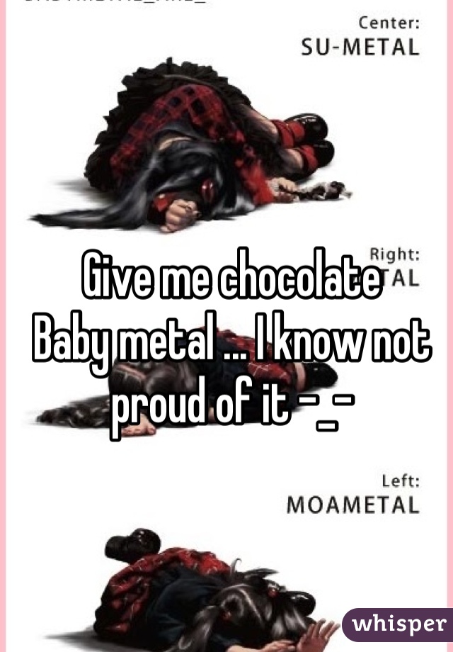 Give me chocolate 
Baby metal ... I know not proud of it -_-