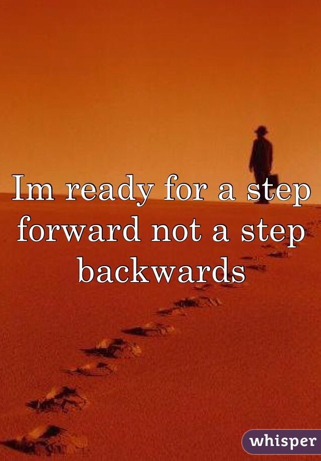 Im ready for a step forward not a step backwards