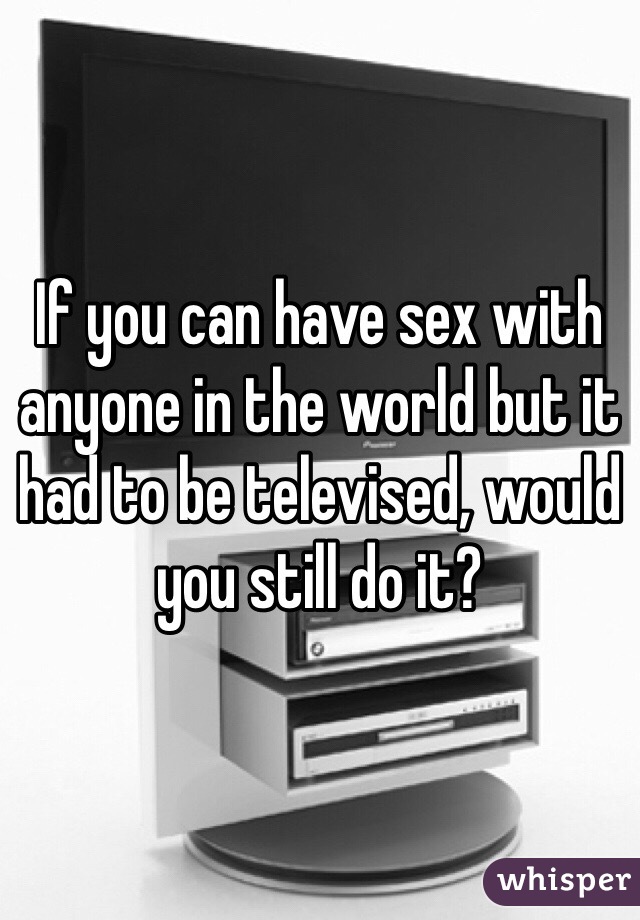 If you can have sex with anyone in the world but it had to be televised, would you still do it?