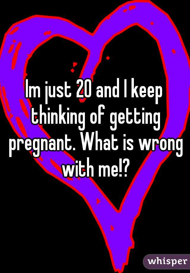 Im just 20 and I keep thinking of getting pregnant. What is wrong with me!?