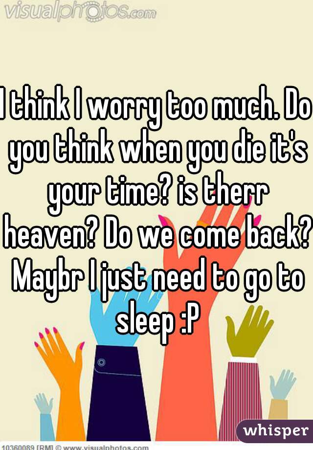I think I worry too much. Do you think when you die it's your time? is therr heaven? Do we come back? Maybr I just need to go to sleep :P