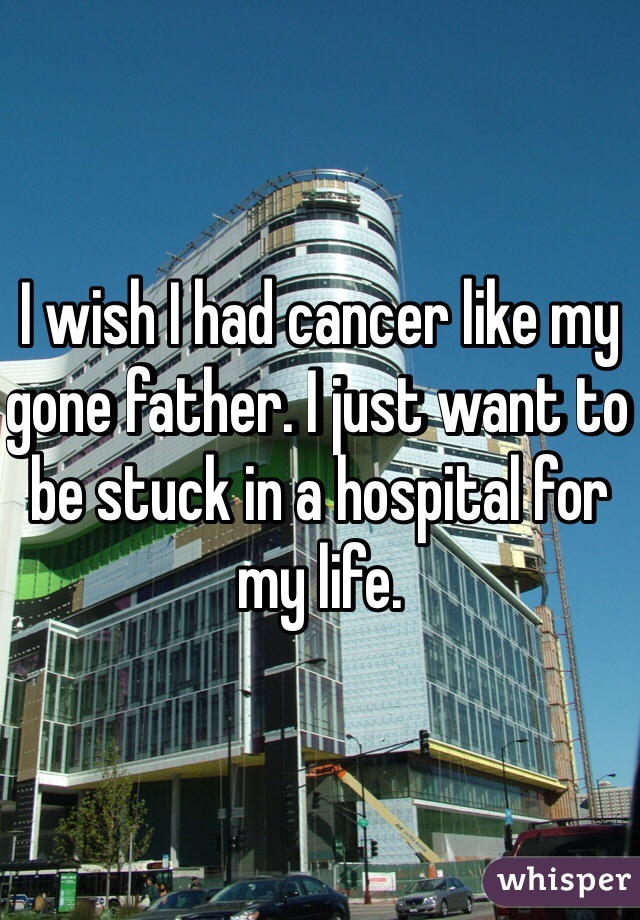 I wish I had cancer like my gone father. I just want to be stuck in a hospital for my life.