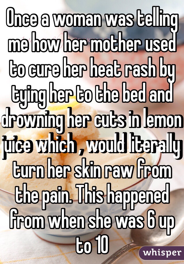 Once a woman was telling me how her mother used to cure her heat rash by tying her to the bed and drowning her cuts in lemon juice which , would literally turn her skin raw from the pain. This happened from when she was 6 up to 10