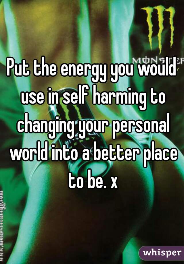 Put the energy you would use in self harming to changing your personal world into a better place to be. x