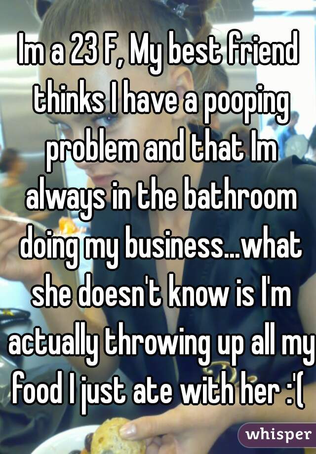Im a 23 F, My best friend thinks I have a pooping problem and that Im always in the bathroom doing my business...what she doesn't know is I'm actually throwing up all my food I just ate with her :'( 