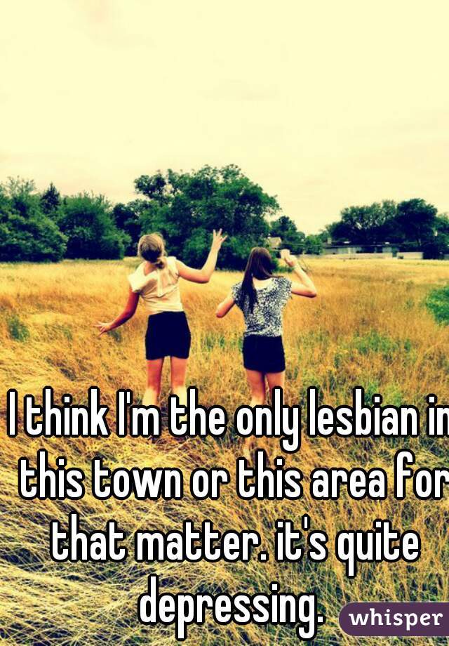 I think I'm the only lesbian in this town or this area for that matter. it's quite depressing. 