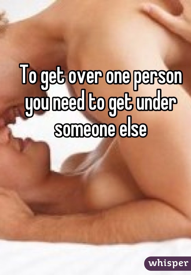 To get over one person you need to get under someone else
