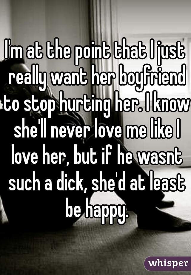 I'm at the point that I just really want her boyfriend to stop hurting her. I know she'll never love me like I love her, but if he wasnt such a dick, she'd at least be happy.