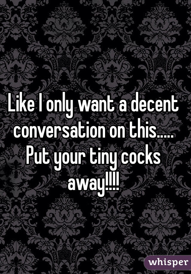 Like I only want a decent conversation on this..... Put your tiny cocks away!!!! 