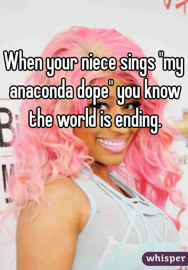 When your niece sings "my anaconda dope" you know the world is ending.
