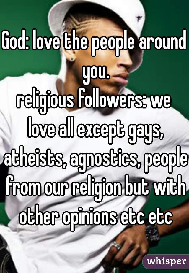 God: love the people around you.
religious followers: we love all except gays, atheists, agnostics, people from our religion but with other opinions etc etc