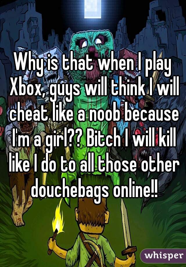 Why is that when I play Xbox, guys will think I will cheat like a noob because I'm a girl?? Bitch I will kill like I do to all those other douchebags online!!