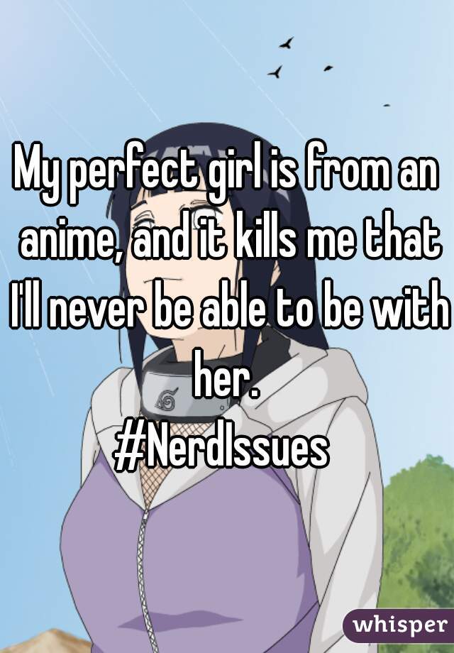 My perfect girl is from an anime, and it kills me that I'll never be able to be with her. 
#NerdIssues 