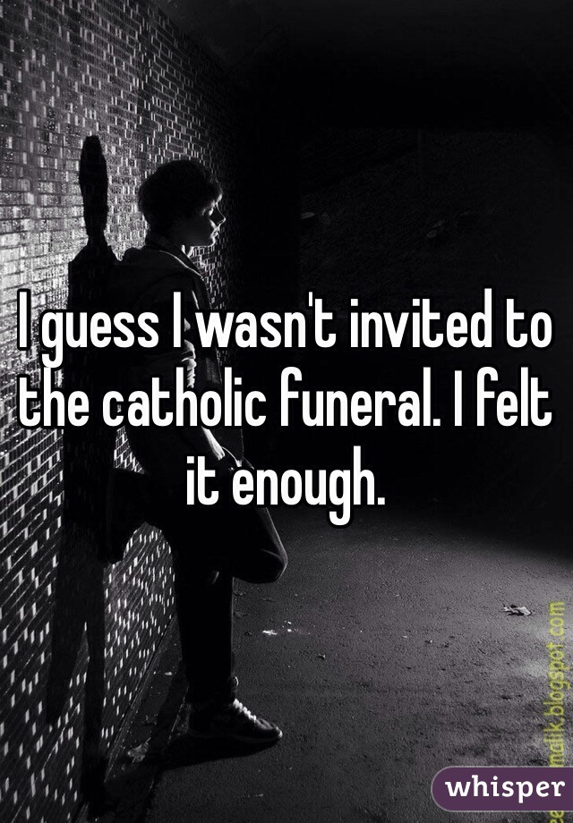 I guess I wasn't invited to the catholic funeral. I felt it enough.