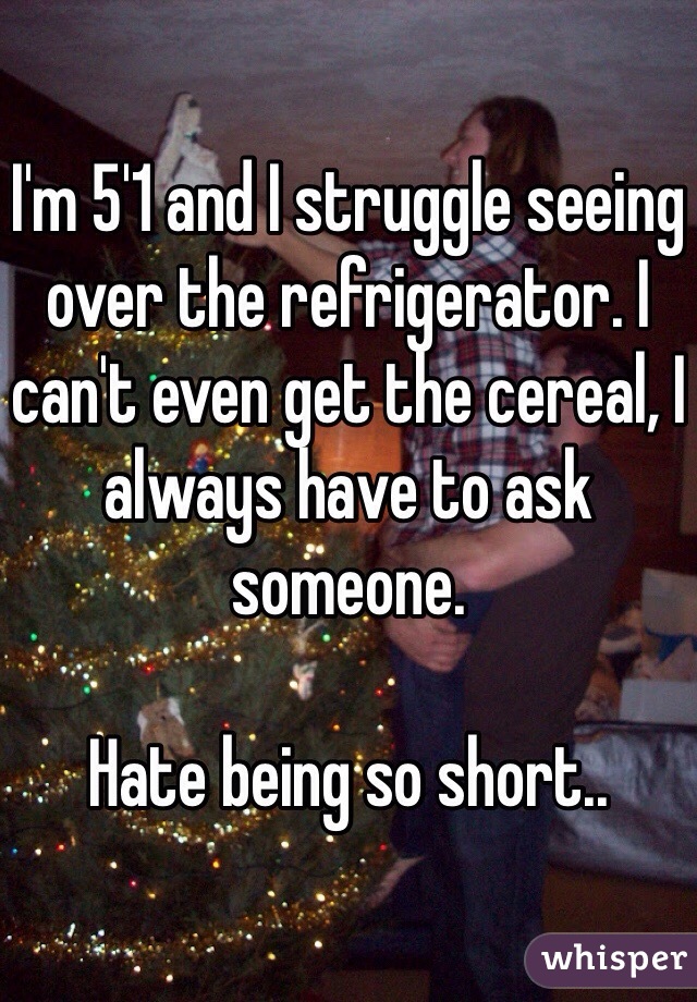 I'm 5'1 and I struggle seeing over the refrigerator. I can't even get the cereal, I always have to ask someone. 

Hate being so short..