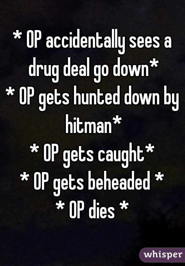 * OP accidentally sees a drug deal go down*
* OP gets hunted down by hitman*
* OP gets caught*
* OP gets beheaded *
* OP dies *