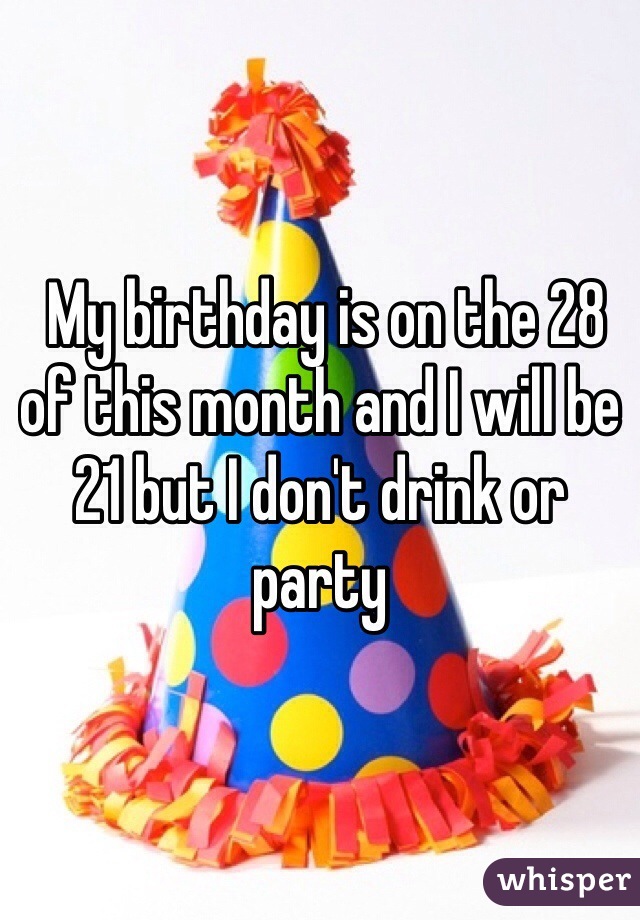  My birthday is on the 28 of this month and I will be 21 but I don't drink or party 