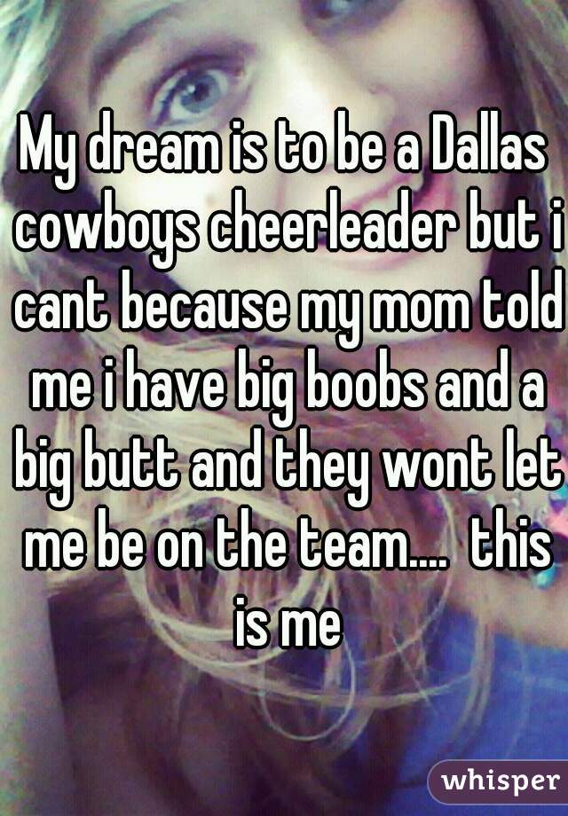 My dream is to be a Dallas cowboys cheerleader but i cant because my mom told me i have big boobs and a big butt and they wont let me be on the team....  this is me