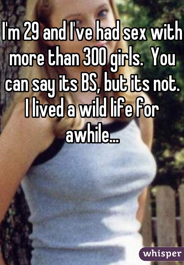 I'm 29 and I've had sex with more than 300 girls.  You can say its BS, but its not.  I lived a wild life for awhile...