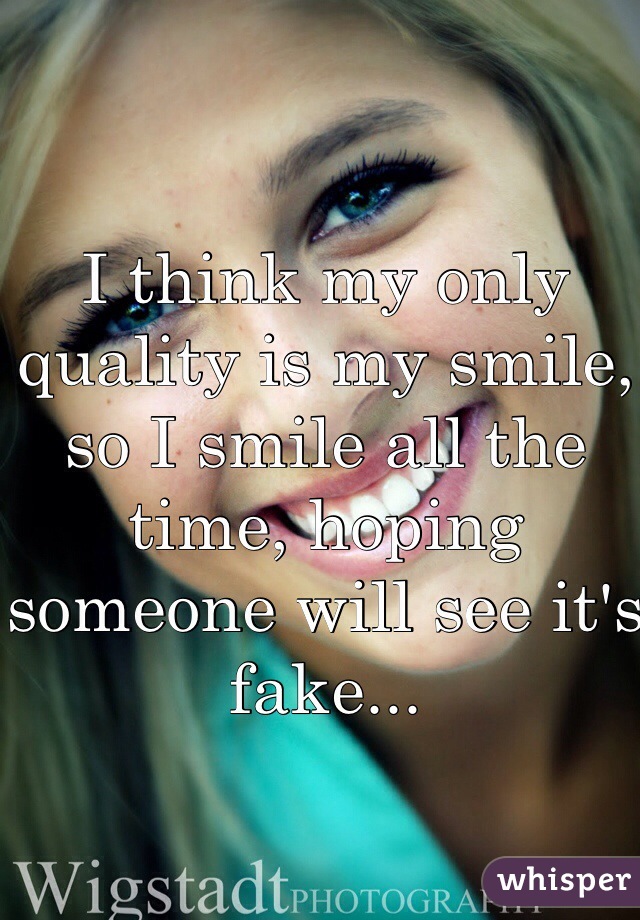 I think my only quality is my smile, so I smile all the time, hoping someone will see it's fake...  