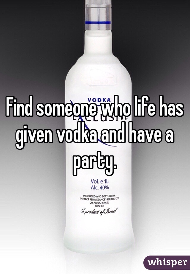 Find someone who life has given vodka and have a party. 