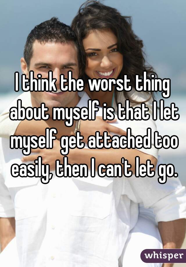 I think the worst thing about myself is that I let myself get attached too easily, then I can't let go.
