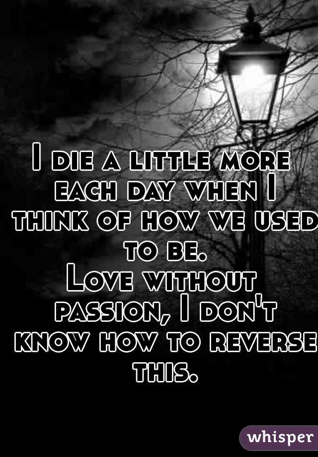 I die a little more each day when I think of how we used to be.
Love without passion, I don't know how to reverse this.