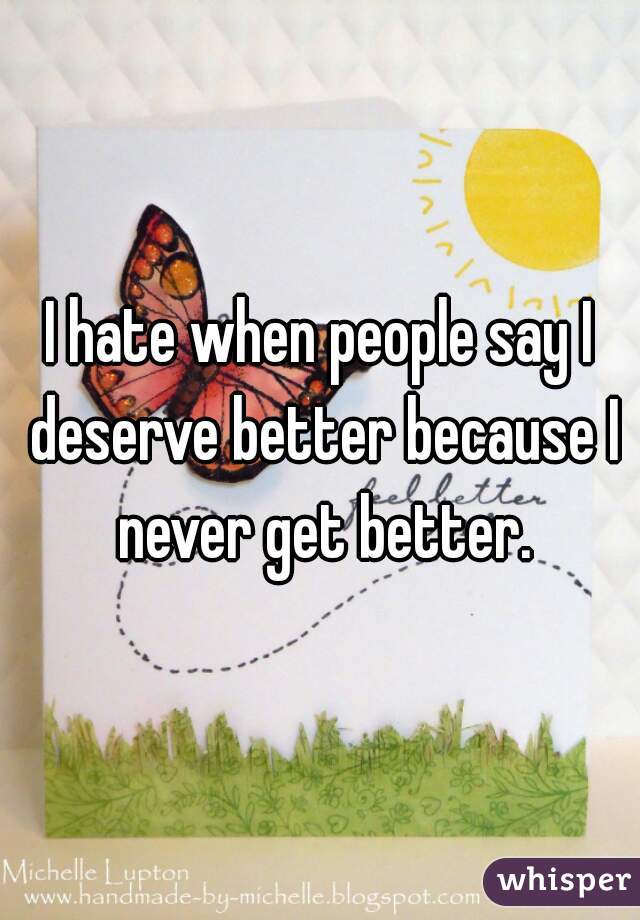I hate when people say I deserve better because I never get better.