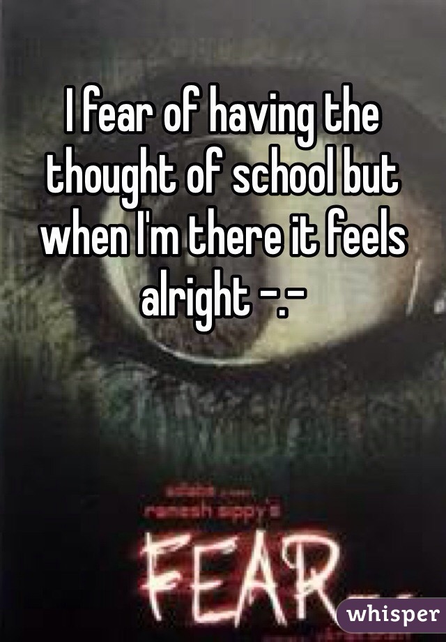 I fear of having the thought of school but when I'm there it feels alright -.-