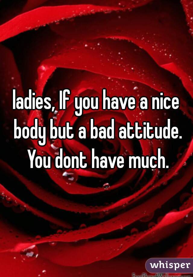 ladies, If you have a nice body but a bad attitude. You dont have much.