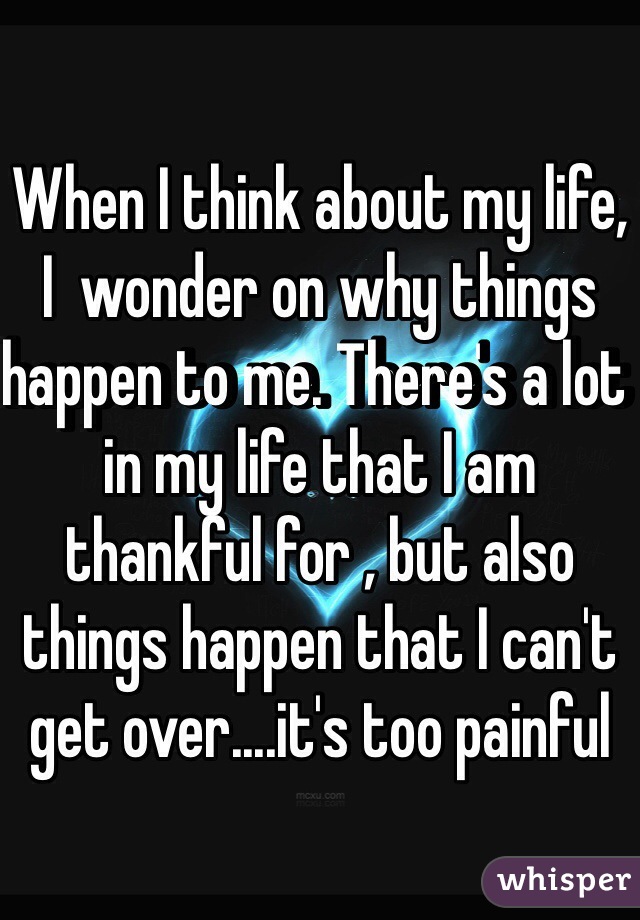 When I think about my life, I  wonder on why things happen to me. There's a lot in my life that I am thankful for , but also things happen that I can't get over....it's too painful 