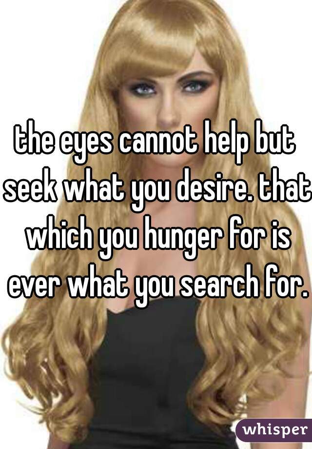 the eyes cannot help but seek what you desire. that which you hunger for is ever what you search for.
