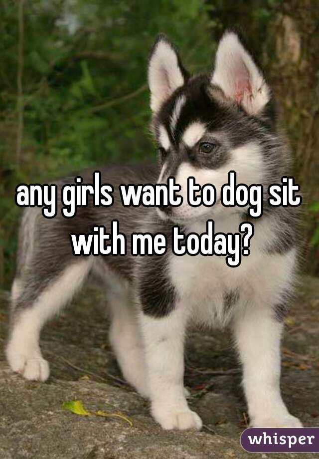 any girls want to dog sit with me today?